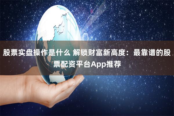 股票实盘操作是什么 解锁财富新高度：最靠谱的股票配资平台App推荐